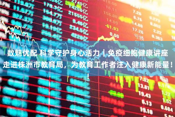 数魅优配 科学守护身心活力｜免疫细胞健康讲座走进株洲市教育局，为教育工作者注入健康新能量！