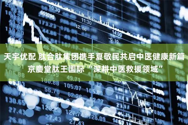 天宇优配 肽合肽集团携手夏敬民共启中医健康新篇 京慶堂肽王国际 “深耕中医救援领域”