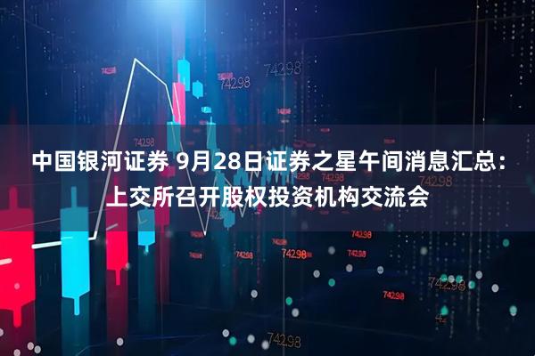 中国银河证券 9月28日证券之星午间消息汇总：上交所召开股权投资机构交流会