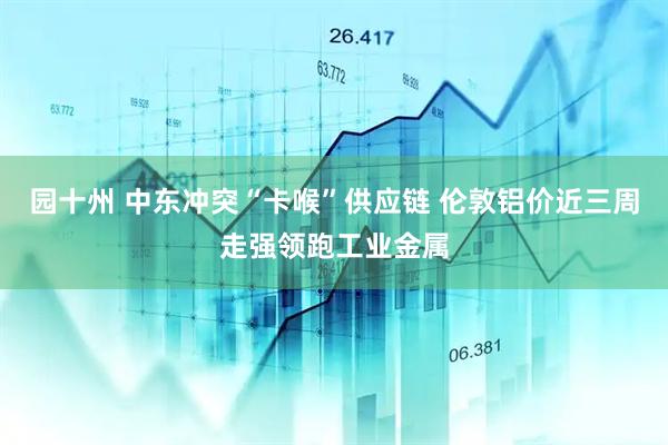 园十州 中东冲突“卡喉”供应链 伦敦铝价近三周走强领跑工业金属