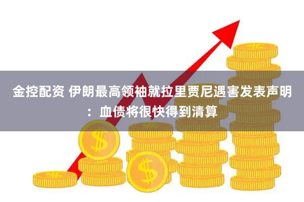 金控配资 伊朗最高领袖就拉里贾尼遇害发表声明：血债将很快得到清算