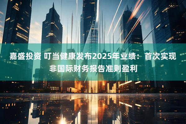 嘉盛投资 叮当健康发布2025年业绩：首次实现非国际财务报告准则盈利