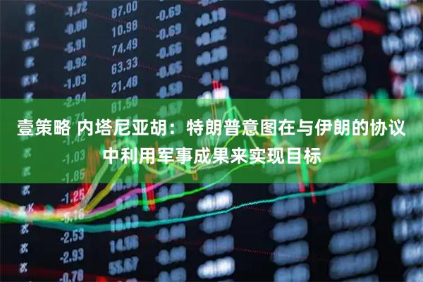 壹策略 内塔尼亚胡：特朗普意图在与伊朗的协议中利用军事成果来实现目标