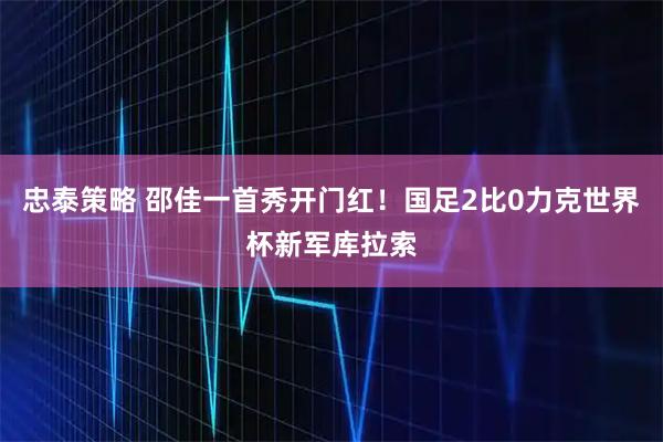 忠泰策略 邵佳一首秀开门红！国足2比0力克世界杯新军库拉索