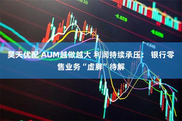 昊天优配 AUM越做越大 利润持续承压： 银行零售业务“虚胖”待解