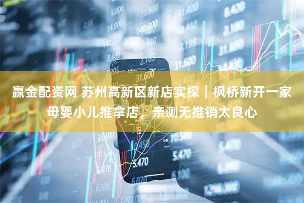 赢金配资网 苏州高新区新店实探｜枫桥新开一家母婴小儿推拿店，亲测无推销太良心