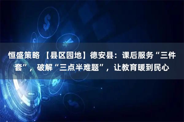 恒盛策略 【县区园地】德安县：课后服务“三件套”，破解“三点半难题”，让教育暖到民心