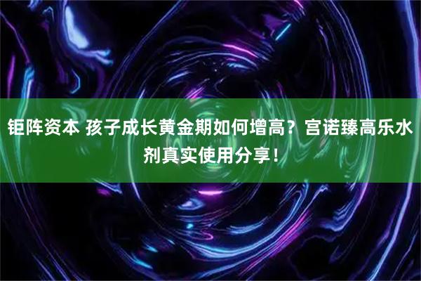 钜阵资本 孩子成长黄金期如何增高？宫诺臻高乐水剂真实使用分享！