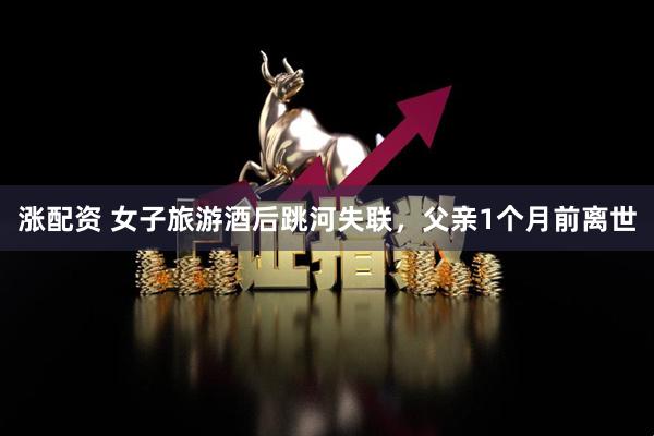 涨配资 女子旅游酒后跳河失联，父亲1个月前离世